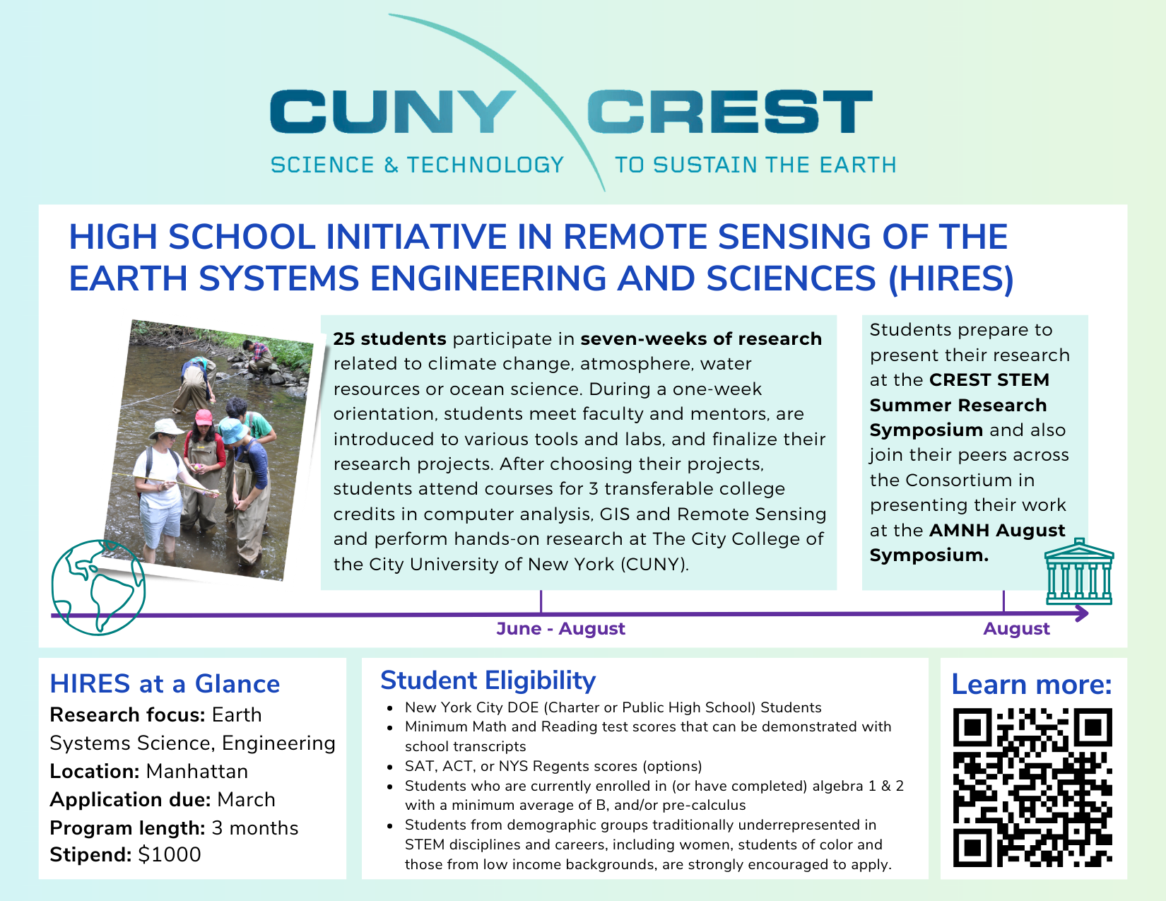 High School Initiative in Remote Sensing of the Earth Systems Engineering and Sciences (HIRES) by CUNY CREST. A paid summer research program for New York City public and charter high school students. Participants study climate change, atmosphere, water resources, and ocean science through coursework, hands-on research, and remote sensing labs at the City College of New York. Students earn transferable college credit and present their research at the CREST Summer Research Symposium and the AMNH August Symposium. Program runs June through August with a $1,000 stipend.
