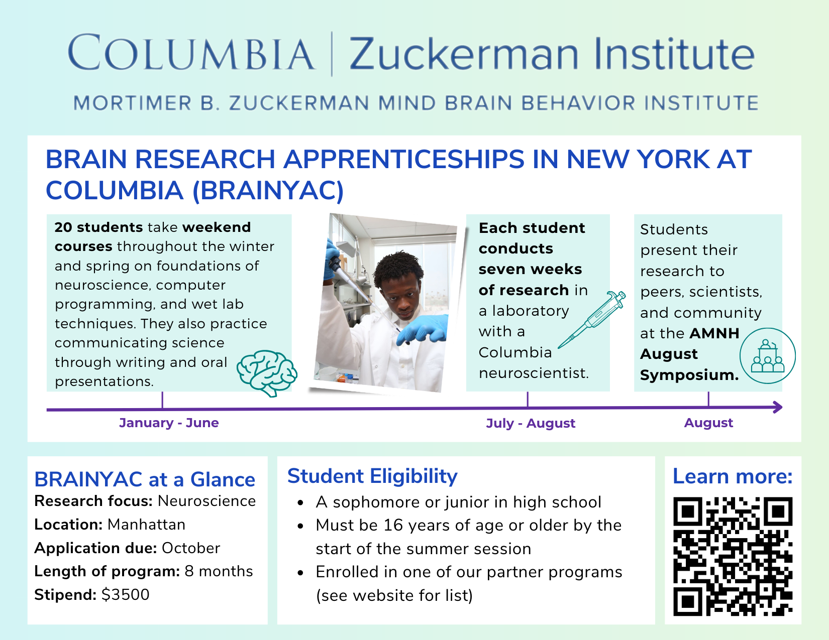 Brain Research Apprenticeships in New York at Columbia (BRAINYAC), a neuroscience research program at the Columbia Zuckerman Institute. An eight-month program for high school sophomores and juniors age 16 or older. Students take weekend courses in neuroscience, programming, and laboratory techniques during the school year, then complete seven weeks of hands-on research in a Columbia neuroscience lab during the summer. Students present their research posters at the AMNH August Symposium. Program includes a $3,500 stipend.