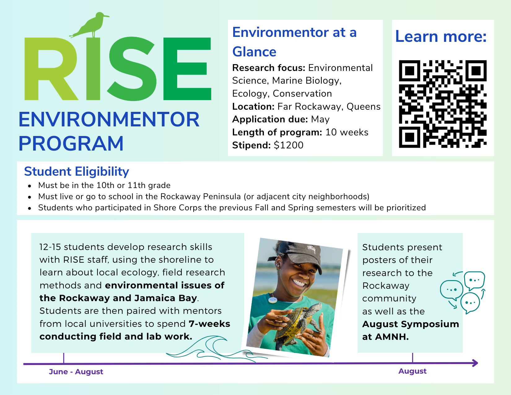 RISE Environmentor Program, an environmental science research and mentoring program based in Far Rockaway, Queens. A 10-week summer program for 10th and 11th grade students living or attending school in the Rockaway Peninsula. Students learn shoreline ecology, field research methods, and environmental issues affecting the Rockaway and Jamaica Bay, then conduct seven weeks of mentored field and lab research. Students present research posters to the Rockaway community and at the AMNH August Symposium. Program includes a $1,200 stipend.