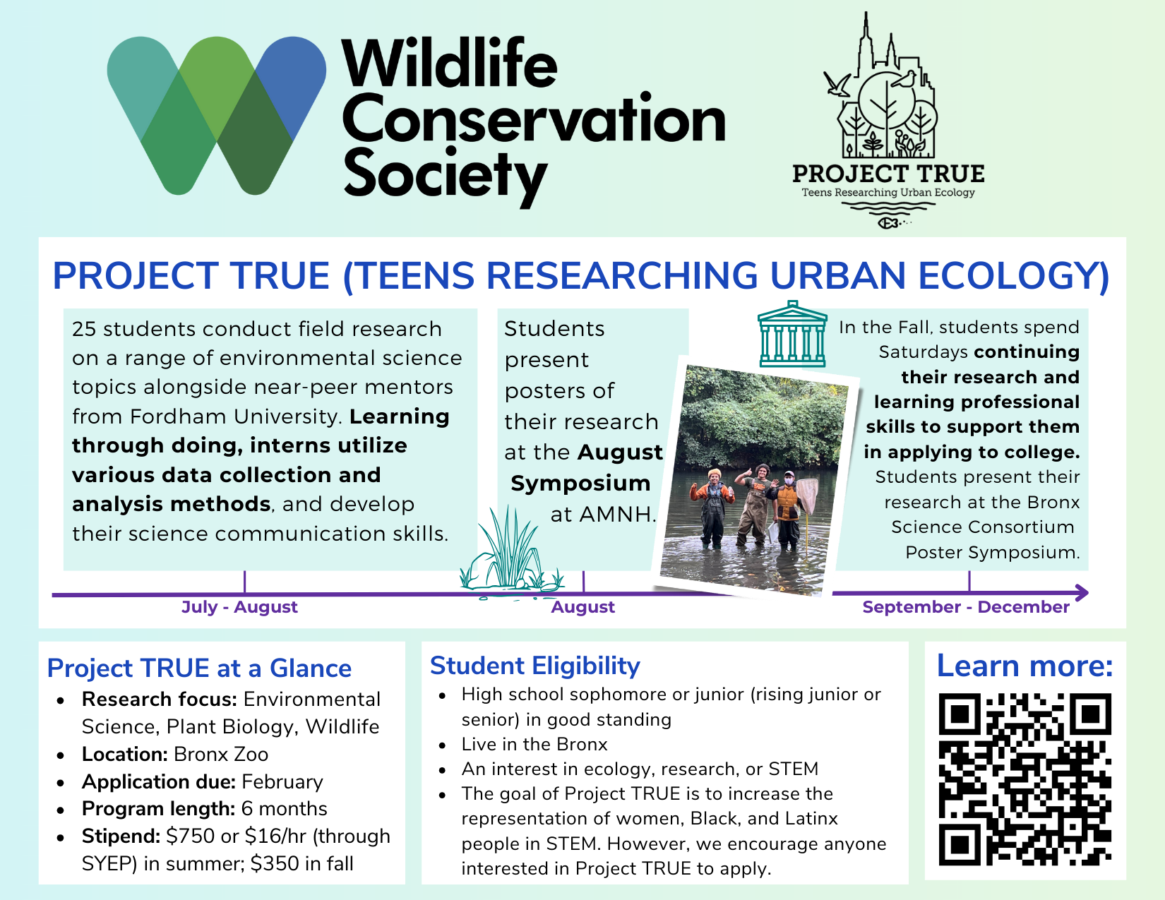 Project TRUE, Teens Researching Urban Ecology, by the Wildlife Conservation Society. A six-month paid research program for Bronx high school students interested in ecology and STEM. Students conduct hands-on environmental research with near-peer mentors from Fordham University, learn data collection and analysis, develop science communication skills, and present research posters at an August symposium and a fall poster session. Program takes place at the Bronx Zoo and includes summer and fall stipends.