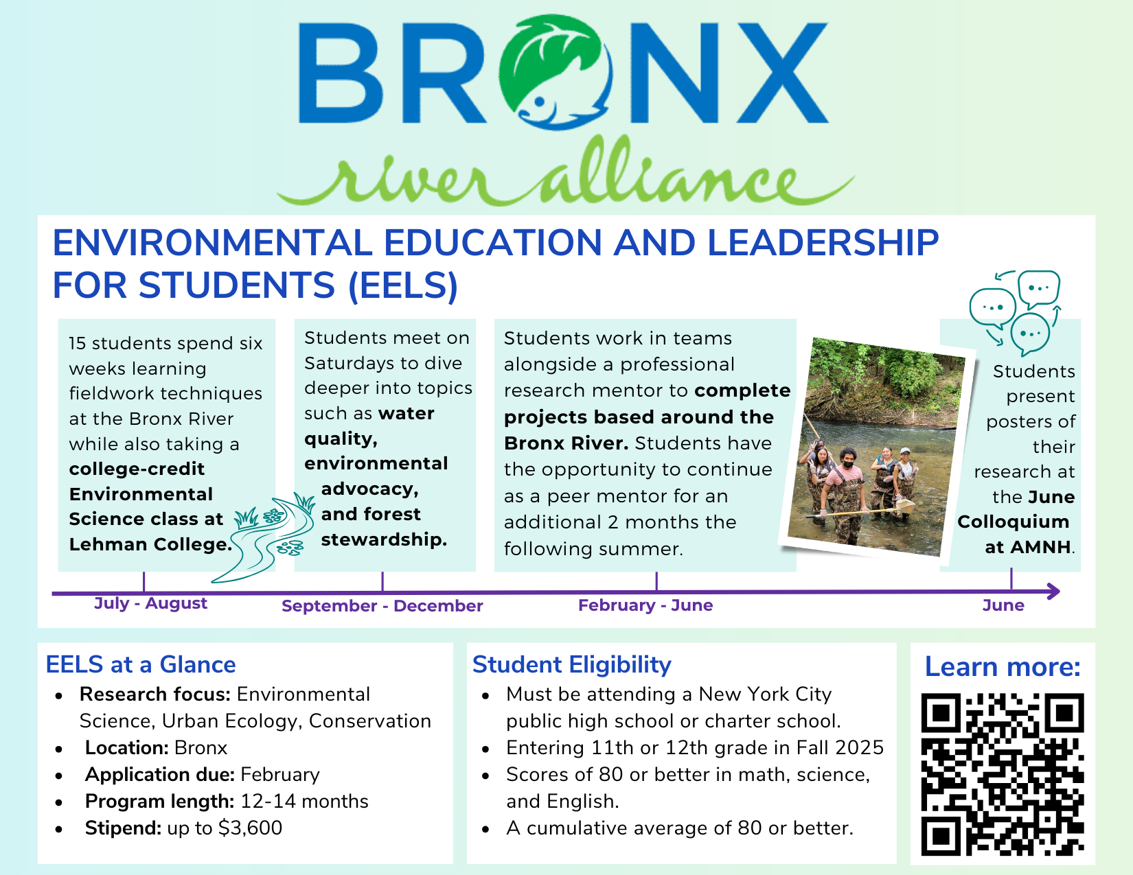 Environmental Education and Leadership for Students (EELS) program by the Bronx River Alliance. A year-long environmental science and leadership program for New York City high school students. Students learn fieldwork techniques, water quality, environmental advocacy, and forest stewardship, earn college credit through Lehman College, work in teams with professional research mentors on Bronx River–based projects, and present research posters at a June colloquium. Program includes stipends up to $3,600 and runs from summer through the following June.